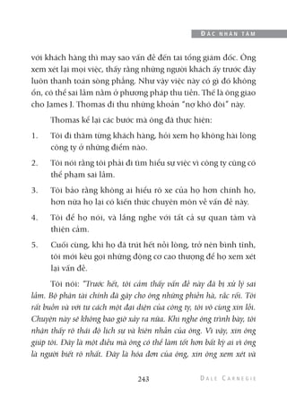 với khách hàng thì may sao vấn đề đến tai tổng giám đốc. Ông
xem xét lại mọi việc, thấy rằng những người khách ấy trước đây
luôn thanh toán sòng phẳng. Như vậy việc này có gì đó không
ổn, có thể sai lầm nằm ở phương pháp thu tiền. Thế là ông giao
cho James J. Thomas đi thu những khoản “nợ khó đòi” này.
Thomas kể lại các bước mà ông đã thực hiện:
1. Tôi đi thăm từng khách hàng, hỏi xem họ không hài lòng
công ty ở những điểm nào.
2. Tôi nói rằng tôi phải đi tìm hiểu sự việc vì công ty cũng có
thể phạm sai lầm.
3. Tôi bảo rằng không ai hiểu rõ xe của họ hơn chính họ,
hơn nữa họ lại có kiến thức chuyên môn về vấn đề này.
4. Tôi để họ nói, và lắng nghe với tất cả sự quan tâm và
thiện cảm.
5. Cuối cùng, khi họ đã trút hết nỗi lòng, trở nên bình tĩnh,
tôi mới kêu gọi những động cơ cao thượng để họ xem xét
lại vấn đề.
Tôi nói: “Trước hết, tôi cảm thấy vấn đề này đã bị xử lý sai
lầm. Bộ phận tài chính đã gây cho ông những phiền hà, rắc rối. Tôi
rất buồn và với tư cách một đại diện của công ty, tôi vô cùng xin lỗi.
Chuyện này sẽ không bao giờ xảy ra nữa. Khi nghe ông trình bày, tôi
nhận thấy rõ thái độ lịch sự và kiên nhẫn của ông. Vì vậy, xin ông
giúp tôi. Đây là một điều mà ông có thể làm tốt hơn bất kỳ ai vì ông
là người biết rõ nhất. Đây là hóa đơn của ông, xin ông xem xét và
243
Đ Ắ C N H Â N T Â M
 