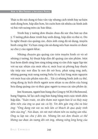 Thật ra thì nội dung tờ báo vẫn vậy nhưng cách trình bày sự kiện
sinh động hơn, hấp dẫn hơn, lôi cuốn hơn rất nhiều các hình ảnh
và bài viết suông trên các báo khác.
Trình bày ý tưởng đơn thuần chưa đủ sức thu hút sự chú
ý. Ý tưởng phải được trình bày sinh động, hấp dẫn và thú vị. Đó
là nghệ thuật của quảng cáo, điện ảnh cũng đã sử dụng, truyền
hình cũng thế. Và bạn cũng cần sử dụng nếu bạn muốn có được
sự chú ý của người khác.
Những chuyên gia quảng cáo trên truyền hình có vô số
những ý tưởng, kỹ thuật hấp dẫn để quảng cáo sản phẩm. Một
loại kem đánh răng làm răng trắng sáng và rắn chắc ngay lập tức
với sự xác nhận của một nha sĩ, một loại xà phòng hay thuốc
tẩy tiếp xúc nơi đâu là nơi đó nở hoa, phát sáng óng ánh,
những gương mặt sung sướng biểu lộ sự hài lòng mãn nguyện
với một loại sản phẩm nào đó... Tất cả những hình ảnh cụ thể,
sống động ấy kích thích người xem nhận ra ưu điểm của hàng
hóa đang quảng cáo và thúc giục người ta mua các sản phẩm ấy.
Jim Yeamans, người bán hàng cho Công ty NCR ở Richmond,
bang Virginia, kể lại cách ông bán hàng bằng một cuộc trình diễn
hấp dẫn. “Tuần trước, tôi đến thăm một người bán lẻ và thấy máy
đếm tiền của ông ta quá sức cũ kỹ. Tôi đến gần ông chủ và bảo
ông: “Ông đang vứt vài xu mỗi lần có khách đi qua quầy tính
tiền của ông”. Nói đoạn, tôi vứt một nhúm tiền xu xuống sàn nhà.
Ông ta lập tức chú ý đến tôi. Những lời nói đơn thuần có thể
không tạo được ấn tượng đối với ông, nhưng tiếng leng keng của
248
HOW TO WIN FRIENDS & INFLUENCE PEOPLE
 