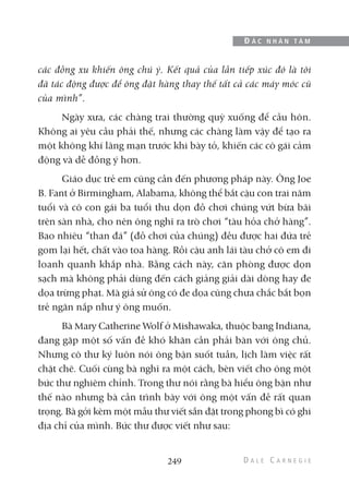 các đồng xu khiến ông chú ý. Kết quả của lần tiếp xúc đó là tôi
đã tác động được để ông đặt hàng thay thế tất cả các máy móc cũ
của mình”.
Ngày xưa, các chàng trai thường quỳ xuống để cầu hôn.
Không ai yêu cầu phải thế, nhưng các chàng làm vậy để tạo ra
một không khí lãng mạn trước khi bày tỏ, khiến các cô gái cảm
động và dễ đồng ý hơn.
Giáo dục trẻ em cũng cần đến phương pháp này. Ông Joe
B. Fant ở Birmingham, Alabama, không thể bắt cậu con trai năm
tuổi và cô con gái ba tuổi thu dọn đồ chơi chúng vứt bừa bãi
trên sàn nhà, cho nên ông nghĩ ra trò chơi “tàu hỏa chở hàng”.
Bao nhiêu “than đá” (đồ chơi của chúng) đều được hai đứa trẻ
gom lại hết, chất vào toa hàng. Rồi cậu anh lái tàu chở cô em đi
loanh quanh khắp nhà. Bằng cách này, căn phòng được dọn
sạch mà không phải dùng đến cách giảng giải dài dòng hay đe
dọa trừng phạt. Mà giả sử ông có đe dọa cũng chưa chắc bắt bọn
trẻ ngăn nắp như ý ông muốn.
Bà Mary Catherine Wolf ở Mishawaka, thuộc bang Indiana,
đang gặp một số vấn đề khó khăn cần phải bàn với ông chủ.
Nhưng cô thư ký luôn nói ông bận suốt tuần, lịch làm việc rất
chặt chẽ. Cuối cùng bà nghĩ ra một cách, bèn viết cho ông một
bức thư nghiêm chỉnh. Trong thư nói rằng bà hiểu ông bận như
thế nào nhưng bà cần trình bày với ông một vấn đề rất quan
trọng. Bà gởi kèm một mẫu thư viết sẵn đặt trong phong bì có ghi
địa chỉ của mình. Bức thư được viết như sau:
249
Đ Ắ C N H Â N T Â M
 