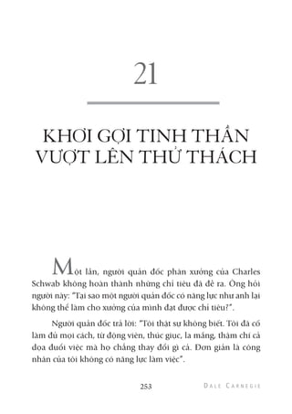 KHƠI GỢI TINH THẦN
VƯỢT LÊN THỬ THÁCH
Một lần, người quản đốc phân xưởng của Charles
Schwab không hoàn thành những chỉ tiêu đã đề ra. Ông hỏi
người này: “Tại sao một người quản đốc có năng lực như anh lại
không thể làm cho xưởng của mình đạt được chỉ tiêu?”.
Người quản đốc trả lời: “Tôi thật sự không biết. Tôi đã cố
làm đủ mọi cách, từ động viên, thúc giục, la mắng, thậm chí cả
dọa đuổi việc mà họ chẳng thay đổi gì cả. Đơn giản là công
nhân của tôi không có năng lực làm việc”.
253
 