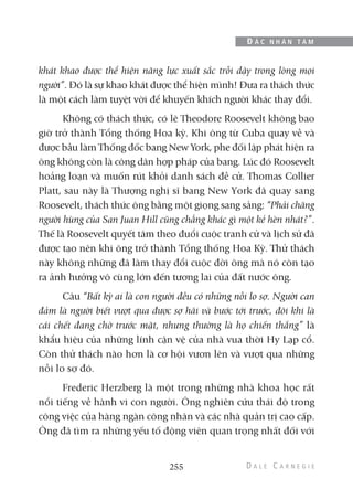 khát khao được thể hiện năng lực xuất sắc trỗi dậy trong lòng mọi
người”. Đó là sự khao khát được thể hiện mình! Đưa ra thách thức
là một cách làm tuyệt vời để khuyến khích người khác thay đổi.
Không có thách thức, có lẽ Theodore Roosevelt không bao
giờ trở thành Tổng thống Hoa kỳ. Khi ông từ Cuba quay về và
được bầu làm Thống đốc bang New York, phe đối lập phát hiện ra
ông không còn là công dân hợp pháp của bang. Lúc đó Roosevelt
hoảng loạn và muốn rút khỏi danh sách đề cử. Thomas Collier
Platt, sau này là Thượng nghị sĩ bang New York đã quay sang
Roosevelt, thách thức ông bằng một giọng sang sảng: “Phải chăng
người hùng của San Juan Hill cũng chẳng khác gì một kẻ hèn nhát?”.
Thế là Roosevelt quyết tâm theo đuổi cuộc tranh cử và lịch sử đã
được tạo nên khi ông trở thành Tổng thống Hoa Kỳ. Thử thách
này không những đã làm thay đổi cuộc đời ông mà nó còn tạo
ra ảnh hưởng vô cùng lớn đến tương lai của đất nước ông.
Câu “Bất kỳ ai là con người đều có những nỗi lo sợ. Người can
đảm là người biết vượt qua được sợ hãi và bước tới trước, đôi khi là
cái chết đang chờ trước mặt, nhưng thường là họ chiến thắng” là
khẩu hiệu của những lính cận vệ của nhà vua thời Hy Lạp cổ.
Còn thử thách nào hơn là cơ hội vươn lên và vượt qua những
nỗi lo sợ đó.
Frederic Herzberg là một trong những nhà khoa học rất
nổi tiếng về hành vi con người. Ông nghiên cứu thái độ trong
công việc của hàng ngàn công nhân và các nhà quản trị cao cấp.
Ông đã tìm ra những yếu tố động viên quan trọng nhất đối với
255
Đ Ắ C N H Â N T Â M
 