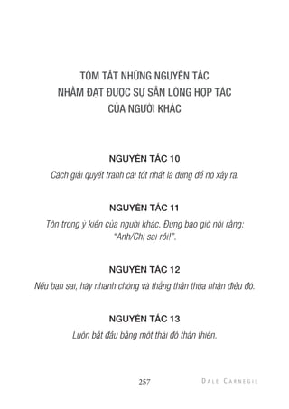 NGUYÊN TẮC 10
Cách giải quyết tranh cãi tốt nhất là đừng để nó xảy ra.
NGUYÊN TẮC 11
Tôn trọng ý kiến của người khác. Đừng bao giờ nói rằng:
“Anh/Chị sai rồi!”.
NGUYÊN TẮC 12
Nếu bạn sai, hãy nhanh chóng và thẳng thắn thừa nhận điều đó.
NGUYÊN TẮC 13
Luôn bắt đầu bằng một thái độ thân thiện.
257
 