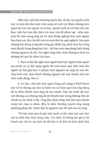 Như vậy, nếu bạn thường xuyên đọc đi đọc lại quyển sách
này và xem đó như một cẩm nang về cách cải thiện những mối
quan hệ với con người và xã hội, quyển sách sẽ rất hữu ích cho
bạn. Mỗi lúc bạn đối diện với một vấn đề phức tạp - như mắc
một lỗi lầm trong ứng xử, bị một đồng nghiệp hay một người
bạn hiểu sai, khi cần đối xử với một đứa bé ngỗ nghịch, hòa giải
những bất đồng trong đời sống gia đình hay phải làm hài lòng
một khách hàng đang bực bội - thì bạn nên ứng dụng linh động
những nguyên tắc đó. Tôi nghĩ rằng chắc chắn chúng sẽ đem lại
những kết quả kỳ diệu cho bạn.
7. Bạn có thể đề nghị một người bạn hay người thân quan
sát mình và có thể tặng người đó một món quà nhỏ mỗi lần
người ấy bắt gặp bạn vi phạm một nguyên tắc ứng xử nào đó.
Hãy biến việc thực hành những nguyên tắc này thành một trò
chơi sinh động, thú vị.
8. Có lần, chủ tịch một ngân hàng nổi tiếng ở Wall Street
nói về hệ thống câu hỏi tự kiểm tra rất hiệu quả mà ông dùng
để tự điều chỉnh cách ứng xử của mình. Mặc dù trình độ học
vấn không cao nhưng ông đã trở thành một trong những nhà tài
chính uy tín nhất ở Mỹ. Ông thú nhận rằng, hầu hết mọi thành
công mà ông có được đều là nhờ thường xuyên ứng dụng
phương pháp đó. Dưới đây là nguyên văn lời tâm sự của ông:
“Đã bao năm qua tôi giữ một quyển sổ ghi chép mọi cuộc hẹn
mà tôi phải thực hiện trong tuần. Gia đình tôi không bao giờ có kế
hoạch nào cho tôi vào buổi tối thứ bảy vì họ biết tôi luôn dành thời
24
HOW TO WIN FRIENDS & INFLUENCE PEOPLE
 