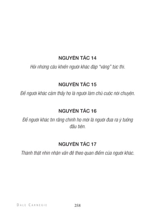 NGUYÊN TẮC 14
Hỏi những câu khiến người khác đáp “vâng” tức thì.
NGUYÊN TẮC 15
Để người khác cảm thấy họ là người làm chủ cuộc nói chuyện.
NGUYÊN TẮC 16
Để người khác tin rằng chính họ mới là người đưa ra ý tưởng
đầu tiên.
NGUYÊN TẮC 17
Thành thật nhìn nhận vấn đề theo quan điểm của người khác.
258
 