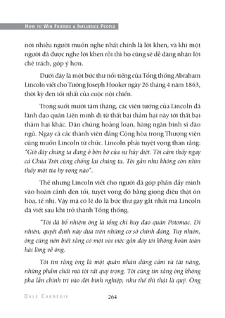 nói nhiều người muốn nghe nhất chính là lời khen, và khi một
người đã được nghe lời khen rồi thì họ cũng sẽ dễ dàng nhận lời
chê trách, góp ý hơn.
Dưới đây là một bức thư nổi tiếng của Tổng thống Abraham
Lincoln viết cho Tướng Joseph Hooker ngày 26 tháng 4 năm 1863,
thời kỳ đen tối nhất của cuộc nội chiến.
Trong suốt mười tám tháng, các viên tướng của Lincoln đã
lãnh đạo quân Liên minh đi từ thất bại thảm hại này tới thất bại
thảm hại khác. Dân chúng hoảng loạn, hàng ngàn binh sĩ đào
ngũ. Ngay cả các thành viên đảng Cộng hòa trong Thượng viện
cũng muốn Lincoln từ chức. Lincoln phải tuyệt vọng than rằng:
“Giờ đây chúng ta đang ở bên bờ của sự hủy diệt. Tôi cảm thấy ngay
cả Chúa Trời cũng chống lại chúng ta. Tôi gần như không còn nhìn
thấy một tia hy vọng nào”.
Thế nhưng Lincoln viết cho người đã góp phần đẩy mình
vào hoàn cảnh đen tối, tuyệt vọng đó bằng giọng điệu thật ôn
hòa, tế nhị. Vậy mà có lẽ đó là bức thư gay gắt nhất mà Lincoln
đã viết sau khi trở thành Tổng thống.
“Tôi đã bổ nhiệm ông là tổng chỉ huy đạo quân Potomac. Dĩ
nhiên, quyết định này dựa trên những cơ sở chính đáng. Tuy nhiên,
ông cũng nên biết rằng có một vài việc gần đây tôi không hoàn toàn
hài lòng về ông.
Tôi tin rằng ông là một quân nhân dũng cảm và tài năng,
những phẩm chất mà tôi rất quý trọng. Tôi cũng tin rằng ông không
pha lẫn chính trị vào đời binh nghiệp, như thế thì thật là quý. Ông
264
HOW TO WIN FRIENDS & INFLUENCE PEOPLE
 