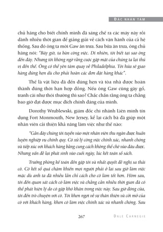 chủ hãng cho biết chính mình đã sáng chế ra các máy này rồi
dành nhiều thời gian để giảng giải về cách vận hành của cả hệ
thống. Sau đó ông ta mời Gaw ăn trưa. Sau bữa ăn trưa, ông chủ
hãng nói: “Bây giờ, ta bàn công việc. Dĩ nhiên, tôi biết tại sao ông
đến đây. Nhưng tôi không ngờ rằng cuộc gặp mặt của chúng ta lại thú
vị đến thế. Ông có thể yên tâm quay về Philadelphia. Tôi hứa sẽ giao
hàng đúng hẹn dù cho phải hoãn các đơn đặt hàng khác”.
Thế là vật liệu đã đến đúng hẹn và tòa nhà được hoàn
thành đúng thời hạn hợp đồng. Nếu ông Gaw cũng gây gổ,
tranh cãi như thói thường thì sao? Chắc chắn rằng ông ta chẳng
bao giờ đạt được mục đích chính đáng của mình.
Dorothy Wrublewski, giám đốc chi nhánh Liên minh tín
dụng Fort Monmouth, New Jersey, kể lại cách bà đã giúp một
nhân viên cải thiện khả năng làm việc như thế nào:
“Gần đây chúng tôi tuyển vào một nhân viên thu ngân được huấn
luyện nghiệp vụ chính quy. Cô xử lý công việc chính xác, nhanh chóng
và tiếp xúc với khách hàng bằng cung cách không thể chê vào đâu được.
Nhưng vấn đề lại phát sinh vào cuối ngày, lúc kết toán sổ sách.
Trưởng phòng kế toán đến gặp tôi và nhất quyết đề nghị sa thải
cô. Cô kết sổ quá chậm khiến mọi người phải ở lại sau giờ làm việc
mặc dù anh ta đã nhiều lần chỉ cách cho cô làm tốt hơn. Hôm sau,
tôi đến quan sát cách cô làm việc và chẳng cần nhiều thời gian đã có
thể phát hiện lý do cô gặp khó khăn trong việc này. Sau giờ đóng cửa,
tôi đến trò chuyện với cô. Tôi khen ngợi về sự thân thiện và cởi mở của
cô với khách hàng, khen cô làm việc chính xác và nhanh chóng. Sau
267
Đ Ắ C N H Â N T Â M
 