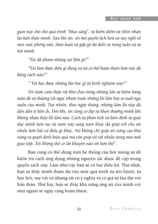 gian này cho cho quá trình “khai sáng”, tự kiểm điểm và nhìn nhận
lại bản thân mình. Sau khi ăn, tôi mở quyển lịch hẹn và suy nghĩ về
mọi cuộc phỏng vấn, thảo luận và gặp gỡ đã diễn ra trong tuần và tự
hỏi mình:
“Tôi đã phạm những sai lầm gì?”
“Tôi làm được điều gì đúng và tôi có thể hoàn thiện hơn việc đó
bằng cách nào?”
“ Tôi học được những bài học gì từ kinh nghiệm này?”
Tôi luôn cảm thấy rất khó chịu trong những lần tự kiểm hàng
tuần đó và thường rất ngạc nhiên trước những lỗi lầm hay sơ xuất ngu
xuẩn của mình. Tuy nhiên, theo ngày tháng, những lầm lỗi này đã
dần dần ít hẳn đi. Đôi khi, tôi cũng có dịp tự khen thưởng mình khi
không nhận thấy lỗi lầm nào. Cách tự phân tích và kiên định tự giáo
dục mình liên tục từ năm này sang năm khác đã giúp ích cho tôi
nhiều hơn bất cứ điều gì khác. Nó không chỉ giúp tôi nâng cao khả
năng ra quyết định hiệu quả mà còn giúp tôi rất nhiều trong mọi mối
giao tiếp. Tôi không thể có lời khuyên nào tốt hơn thế”.
Bạn cũng có thể dùng một hệ thống câu hỏi tương tự để
kiểm tra cách ứng dụng những nguyên tắc được đề cập trong
quyển sách này. Làm như vậy bạn sẽ có hai điều lợi. Thứ nhất,
bạn sẽ thấy mình tham dự vào một quá trình tự rèn luyện, tự
học hỏi, tuy vất vả nhưng rất có ý nghĩa và có giá trị lâu dài với
bản thân. Thứ hai, bạn sẽ thấy khả năng ứng xử của mình với
mọi người sẽ ngày càng hoàn thiện.
25
Đ Ắ C N H Â N T Â M
 