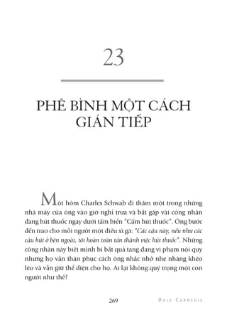 PHÊ BÌNH MỘT CÁCH
GIÁN TIẾP
Một hôm Charles Schwab đi thăm một trong những
nhà máy của ông vào giờ nghỉ trưa và bắt gặp vài công nhân
đang hút thuốc ngay dưới tấm biển “Cấm hút thuốc”. Ông bước
đến trao cho mỗi người một điếu xì gà: “Các cậu này, nếu như các
cậu hút ở bên ngoài, tôi hoàn toàn tán thành việc hút thuốc”. Những
công nhân này biết mình bị bắt quả tang đang vi phạm nội quy
nhưng họ vẫn thán phục cách ông nhắc nhở nhẹ nhàng khéo
léo và vẫn giữ thể diện cho họ. Ai lại không quý trọng một con
người như thế?
269
 