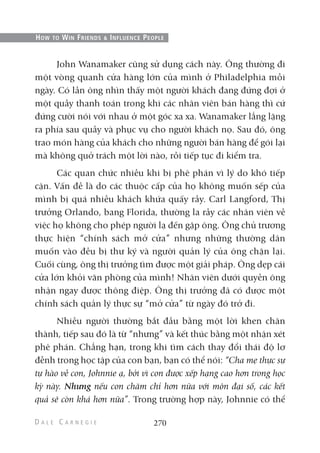 John Wanamaker cũng sử dụng cách này. Ông thường đi
một vòng quanh cửa hàng lớn của mình ở Philadelphia mỗi
ngày. Có lần ông nhìn thấy một người khách đang đứng đợi ở
một quầy thanh toán trong khi các nhân viên bán hàng thì cứ
đứng cười nói với nhau ở một góc xa xa. Wanamaker lẳng lặng
ra phía sau quầy và phục vụ cho người khách nọ. Sau đó, ông
trao món hàng của khách cho những người bán hàng để gói lại
mà không quở trách một lời nào, rồi tiếp tục đi kiểm tra.
Các quan chức nhiều khi bị phê phán vì lý do khó tiếp
cận. Vấn đề là do các thuộc cấp của họ không muốn sếp của
mình bị quá nhiều khách khứa quấy rầy. Carl Langford, Thị
trưởng Orlando, bang Florida, thường la rầy các nhân viên về
việc họ không cho phép người lạ đến gặp ông. Ông chủ trương
thực hiện “chính sách mở cửa” nhưng những thường dân
muốn vào đều bị thư ký và người quản lý của ông chặn lại.
Cuối cùng, ông thị trưởng tìm được một giải pháp. Ông dẹp cái
cửa lớn khỏi văn phòng của mình! Nhân viên dưới quyền ông
nhận ngay được thông điệp. Ông thị trưởng đã có được một
chính sách quản lý thực sự “mở cửa” từ ngày đó trở đi.
Nhiều người thường bắt đầu bằng một lời khen chân
thành, tiếp sau đó là từ “nhưng” và kết thúc bằng một nhận xét
phê phán. Chẳng hạn, trong khi tìm cách thay đổi thái độ lơ
đễnh trong học tập của con bạn, bạn có thể nói: “Cha mẹ thực sự
tự hào về con, Johnnie ạ, bởi vì con được xếp hạng cao hơn trong học
kỳ này. Nhưng nếu con chăm chỉ hơn nữa với môn đại số, các kết
quả sẽ còn khá hơn nữa”. Trong trường hợp này, Johnnie có thể
270
HOW TO WIN FRIENDS & INFLUENCE PEOPLE
 
