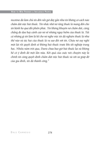 nicotine đã làm chủ tôi đến nỗi giờ đây gần như tôi không có cách nào
chấm dứt việc hút thuốc. Tôi nhắc nhở nó rằng thuốc lá mang đến cho
tôi bệnh ho quá đỗi phiền phức. Tôi không khuyên nó chấm dứt, cũng
chẳng đe dọa hay cảnh cáo nó về những nguy hiểm của thuốc lá. Tất
cả những gì tôi làm là kể cho nó nghe việc tôi đã nghiện thuốc lá như
thế nào và tác hại của thuốc lá ra sao đối với tôi. Cháu nó suy nghĩ
một lát rồi quyết định sẽ không hút thuốc trước khi tốt nghiệp trung
học. Nhiều năm trôi qua, Davis chưa bao giờ hút thuốc lại và không
hề có ý định đó một lần nữa. Kết quả của cuộc nói chuyện này là
chính tôi cũng quyết định chấm dứt việc hút thuốc và với sự giúp đỡ
của gia đình, tôi đã thành công.”
278
HOW TO WIN FRIENDS & INFLUENCE PEOPLE
 