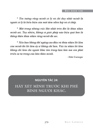 279
Đ Ắ C N H Â N T Â M
* Tin tưởng rằng mình có lý và chỉ duy nhất mình là
người có lý là biểu hiện của một tầm nhìn hẹp và cố chấp.
* Một trong những việc khó nhất trên đời là thừa nhận
mình sai. Tuy nhiên, không có giải pháp nào hiệu quả hơn là
thẳng thắn thừa nhận rằng mình đã sai.
* Nếu bạn không thể ngẩng cao đầu và thừa nhận lỗi lầm
của mình thì lỗi lầm ấy sẽ khống chế bạn. Việc tự nhận lỗi lầm
không chỉ làm cho người khác tôn trọng bạn hơn mà còn phát
triển sự tự trọng của bản thân mình.
- Dale Carnegie
NGUYÊN TẮC 24:
 
