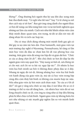 không?”. Ông thường hỏi người thư ký sau khi đọc xong một
bức thư đánh máy: “Cô nghĩ như thế nào?” hay “Có lẽ chúng ta viết
theo cách này sẽ tốt hơn”. Bao giờ ông cũng dành cho người khác
cơ hội để nâng cao khả năng làm việc và tự rút kinh nghiệm qua
những sai lầm của mình. Cách nói như thế khiến nhân viên cảm
thấy mình được quan tâm, tôn trọng, từ đó sẽ dẫn tới việc dễ
dàng nhận lỗi và tích cực hợp tác.
Dù có mục đích đúng nhưng một mệnh lệnh gay gắt có
thể gây ra sự căm tức kéo dài. Dan Santarelli, một giáo viên tại
một trường dạy nghề ở Wyoming, Pennsylvania, kể rằng có lần
một học viên đã đậu xe chặn kín lối đi vào phòng học của
trường. Một giáo viên đã xông vào lớp đó và giận dữ hỏi: “Chiếc
xe của ai đang chặn lối đi?”. Khi chủ chiếc xe hơi đó đáp lại thì
người giáo viên này quát lên: “Hãy mang nó biến đi, nếu không tôi
sẽ cho móc xích lôi nó ra bãi rác ngay lập tức!”. Dĩ nhiên là học
viên kia biết mình sai bởi vì không được phép đậu xe ở đấy.
Nhưng từ ngày đó trở đi, không những học viên kia bất bình
với hành động của giáo viên ấy, mà tất cả học viên trong lớp
cũng đều cảm thấy bất bình và không còn muốn hợp tác nữa.
Nếu như giáo viên ấy hỏi một cách thân mật: “Xe của ai ở lối đi
thế?” rồi gợi ý rằng nếu chiếc xe này đậu ở nơi khác thì xe cộ ở
trường có thể ra vào dễ dàng hơn... tất nhiên học viên đó sẽ vui
lòng chuyển chiếc xe đi, còn ông ta cũng như cả lớp đều không
phải bị khó chịu và bất bình. Người giáo viên ấy không hiểu lời
nói nhẹ nhàng có sức mạnh gấp nghìn lần so với mệnh lệnh
quát tháo.
282
HOW TO WIN FRIENDS & INFLUENCE PEOPLE
 