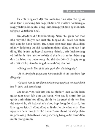 Ra lệnh bằng cách đặt câu hỏi là tạo điều kiện cho người
nhận lệnh được cùng đưa ra quyết định. Và một khi họ tham gia
ra quyết định, họ sẽ chủ động thực hiện quyết định ấy một cách
sáng tạo và tích cực nhất.
Ian Macdonald ở Johannesburg, Nam Phi, giám đốc một
nhà máy nhỏ chuyên sản xuất phụ tùng cơ khí, có cơ hội nhận
một đơn đặt hàng rất lớn. Tuy nhiên, ông ngần ngại chưa dám
nhận vì lo không đủ khả năng hoàn thành đúng thời hạn hợp
đồng. Thế là ông tập hợp tất cả công nhân lại, giải thích rõ ràng
về tình hình hiện tại cho họ biết và thành thật nhìn nhận rằng
đơn đặt hàng này quan trọng như thế nào đối với công ty cũng
như đối với họ. Sau đó, ông đưa ra những câu hỏi:
- Chúng ta cần làm gì để giải quyết đơn đặt hàng này?
- Ai có sáng kiến gì gia tăng năng suất để có thể thực hiện hợp
đồng này?
- Có cách nào để tận dụng giờ làm việc và phân công lao động
hợp lý, hiệu quả hơn không?
Các nhân viên tích cực đưa ra nhiều ý kiến và thể hiện
quyết tâm nhận lấy đơn đặt hàng. Như vậy là chính họ đã
quyết định nhận hợp đồng, chính họ đã quyết định nên làm
thế nào và họ đã hoàn thành được hợp đồng đó. Giả sử, Ian
làm ngược lại, chỉ đùng đùng ra lệnh cho các công nhân làm
ngày làm đêm theo ý chí chủ quan của mình mà bất chấp phản
ứng của công nhân thì có lẽ ông sẽ chẳng bao giờ đạt được điều
mình mong muốn.
283
Đ Ắ C N H Â N T Â M
 