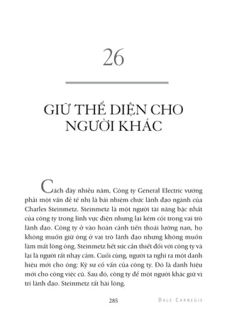 GIỮ THỂ DIỆN CHO
NGƯỜI KHÁC
Cách đây nhiều năm, Công ty General Electric vướng
phải một vấn đề tế nhị là bãi nhiệm chức lãnh đạo ngành của
Charles Steinmetz. Steinmetz là một người tài năng bậc nhất
của công ty trong lĩnh vực điện nhưng lại kém cỏi trong vai trò
lãnh đạo. Công ty ở vào hoàn cảnh tiến thoái lưỡng nan, họ
không muốn giữ ông ở vai trò lãnh đạo nhưng không muốn
làm mất lòng ông. Steinmetz hết sức cần thiết đối với công ty và
lại là người rất nhạy cảm. Cuối cùng, người ta nghĩ ra một danh
hiệu mới cho ông: Kỹ sư cố vấn của công ty. Đó là danh hiệu
mới cho công việc cũ. Sau đó, công ty để một người khác giữ vị
trí lãnh đạo. Steinmetz rất hài lòng.
285
 