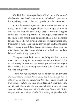 Các lãnh đạo của công ty đã đối xử khéo léo với “ngôi sao”
rất nhạy cảm này. Họ đã thực hiện một cuộc chuyển giao quyền
lực mà không gây ầm ĩ bằng cách giữ thể diện cho Steinmetz.
Giữ thể diện cho người khác là một điều hết sức quan
trọng. Thế mà ít khi chúng ta để tâm tới. Chúng ta cứ tùy tiện
quát nạt, phê phán, chỉ trích, đe dọa kẻ khác trước đám đông mà
không hề kể gì đến lòng tự trọng mà ai cũng có. Thậm chí nhiều
khi chúng ta còn cố tình xúc phạm người khác, cố bới móc ra lỗi
lầm của ai đó. Chỉ cần suy nghĩ vài phút, với vài lời nói ân cần,
thông cảm là chúng ta đã tránh được việc làm tổn thương người
khác và cũng là tránh làm thương tổn chính nhân cách của
mình. Song, đáng tiếc thay đa số chúng ta lại thích quát nạt hơn
là bày tỏ sự tôn trọng người khác.
Trong một buổi huấn luyện của chúng tôi, hai học viên
tranh luận về những hệ quả tiêu cực của việc tìm khuyết điểm
so với những kết quả tích cực từ việc giữ thể diện cho người
khác. Fred Clark ở Harrisburg, Pennsylvania, kể về một biến cố
xảy ra tại công ty ông:
“Trong buổi họp, vị phó chủ tịch đã đặt một câu hỏi trực diện
cho một quản đốc sản xuất. Cách nói của ông ấy đầy tính gây hấn và
cốt ý chỉ ra sai lầm của người quản đốc. Không muốn bị mất mặt
trước các đồng nghiệp, viên quản đốc đã lảng tránh câu trả lời. Điều
này đã khiến cho ông phó chủ tịch mất bình tĩnh, to tiếng với người
quản đốc và bảo rằng anh ta nói dối. Mọi quan hệ công việc tốt đẹp
từng có trước cuộc va chạm này đều bị đổ vỡ trong vài giây phút ngắn
286
HOW TO WIN FRIENDS & INFLUENCE PEOPLE
 