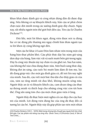 khao khát được đánh giá và công nhận đúng đắn đã được đáp
ứng. Nếu không có sự khuyến khích này, hẳn cậu sẽ phải chôn
chặt cuộc đời mình trong các xưởng đánh giày đầy chuột. Ngày
nay, rất nhiều người trên thế giới biết đến cậu. Tên cậu là Charles
Dickens(23)
.
Đôi khi, một lời khen ngợi, động viên được nói ra đúng
lúc có tác động phi thường mà ngay chính bản thân người tạo
ra lời khen ấy cũng không ngờ đến.
Một cậu bé khác ở Luân Đôn làm nhân viên trong một cửa
hàng bán thực phẩm khô. Cậu phải thức dậy lúc năm giờ sáng
dọn dẹp cửa hàng, làm việc vất vả suốt mười bốn giờ trong ngày.
Đây là công việc thuần túy tay chân và cậu ghét nó. Sau hai năm,
cậu không thể nào chịu đựng được nữa. Một buổi sáng thức dậy,
không đợi ăn sáng, cậu cuốc bộ mười lăm dặm đi tìm mẹ, lúc
đó đang giúp việc cho một gia đình giàu có, để nói lên suy nghĩ
của mình. Sau đó, cậu viết một bức thư dài cho thầy giáo cũ của
cậu, tâm sự rằng mình rất đau khổ, không muốn sống nữa.
Người thầy an ủi và khuyến khích cậu, cam đoan rằng cậu thực
sự thông minh và thích hợp cho những công việc còn tốt hơn
thế. Ông sẵn sàng tìm cho cậu một chân giáo viên ở làng.
Người thầy đã thực hiện một nghĩa cử cao đẹp cho cậu học
trò của mình. Lời động viên đúng lúc của ông đã thay đổi cả
tương lai cậu bé. Người thầy này đã góp phần tạo nên một nhân
292
HOW TO WIN FRIENDS & INFLUENCE PEOPLE
(23) Charles Dickens (1812 – 1870): Một trong những tiếu thuyết gia người Anh lớn nhất
thế giới. Các tác phẩm nổi tiếng của ông như Oliver Twist, A Christmas Carol, A Tale of
Two Cities,…
 