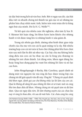 tài đặc biệt trong lịch sử văn học Anh. Bởi vì ngay sau đó, cậu bắt
đầu viết và nhanh chóng trở thành tác giả của vô số những tác
phẩm bán chạy nhất nước Anh, kiếm trên một triệu đô-la bằng
ngòi bút của mình. Đó là H. G. Wells(24)
.
Từ kết quả của nhiều cuộc thí nghiệm, nhà tâm lý học B.
F. Skinner kết luận rằng, lời khen luôn luôn khiến cho những
hành vi tốt được tăng lên và những hành vi xấu giảm đi.
Trong rất nhiều gia đình, dường như hình thức giao tiếp
chính của cha mẹ với con cái là quát mắng và la rầy. Rất nhiều
trường hợp con cái trở nên tệ hơn chứ chẳng phải khá hơn chút
nào sau mỗi lần bị đối xử như vậy. Các bậc cha mẹ không hiểu
rằng điều mà con cái họ thực sự cần là lòng yêu thương và
những lời nói chân thành. Lời động viên, khen ngợi đúng lúc
hoặc lòng bao dung giúp họ vượt lên những lỗi lầm và nỗ lực
cao hơn.
John Ringelspaugh ở Rocky, Bắc Carolina, quyết định sử
dụng một vài nguyên tắc mà ông đã học được trong lớp của
chúng tôi để giải quyết vấn đề này. Ông kể: “Chúng tôi quyết định
thử khen ngợi, đánh giá cao chứ không nhắc lại lỗi lầm của con cái.
Quả là không dễ dàng bỏ qua những lỗi lầm sờ sờ trước mắt và cũng
khó tìm được điều để khen. Nhưng chúng tôi rất quyết tâm và đã làm
được. Qua vài ngày đầu tiên, lỗi lầm thường xuyên của các cháu lâu
nay rõ ràng là thưa dần, rồi sau đó mất hẳn. Các cháu càng lúc càng
293
Đ Ắ C N H Â N T Â M
(24) Herbert George Wells (1866 – 1946): Tiểu thuyết gia, nhà báo, nhà sử học, thầy giáo
người Anh. Các tác phẩm nổi tiếng có thể kể như The Time Machine, The War of the Worlds,
The Invisible Man, The Island of Doctor Moreau.
 