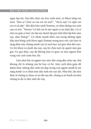 ngay lập tức. Sau khi chào các học sinh mới, cô khen từng em
một: “Rose à! Chiếc áo của em rất xinh”, “Alicia này! Cô nghe nói
em vẽ rất đẹp”. Khi đến bên cạnh Tommy, cô nhìn thẳng vào mắt
cậu và nói: “Tommy! Cô biết em là một người có tài lãnh đạo. Cô sẽ
nhờ em giúp cô làm cho lớp này thành lớp giỏi nhất khối lớp bốn năm
nay, được không?”. Cô nhấn mạnh điều này trong những ngày
đầu tiên bằng cách khen ngợi Tommy trong mọi việc cậu làm và
rằng điều này chứng minh cậu là một học trò giỏi như thế nào.
Có lời khen và danh dự này, cậu bé chín tuổi ấy quyết tâm gìn
giữ. Và quả thật, cậu đã không làm cô giáo và mọi người thất
vọng vào cuối năm học đó.
Gần như bất cứ người nào trên đời cũng đều như vậy chứ
không chỉ là những cậu bé hay cô bé. Một cách đơn giản để
đánh thức những đức tính tốt đẹp trong con người mình là tin
rằng mình có ít nhất một đức tính tốt nào đó. Như thế, dù trên
thực tế chúng ta chưa có nó thì sau đó, chúng ta sẽ hành xử như
chúng ta đã có đức tính đó vậy.
300
HOW TO WIN FRIENDS & INFLUENCE PEOPLE
 