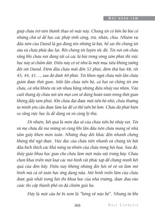 giúp cháu trở nên thành thạo về mặt này. Chúng tôi có bốn bộ bài có
những chữ số để học các phép tính cộng, trừ, nhân, chia. Nhiệm vụ
đầu tiên của David là gọi đúng tên những lá bài, hễ sai thì chúng tôi
sửa và cháu phải đọc lại. Rồi chúng tôi luyện tốc độ. Tôi nói với cháu
rằng khi cháu nói đúng tất cả các lá bài trong vòng tám phút thì việc
học này sẽ chấm dứt. Điều này có vẻ như là một mục tiêu không tưởng
đối với David. Đêm đầu cháu mất đến 52 phút, đêm thứ hai 48, rồi
45, 44, 41…, sau đó dưới 40 phút. Tôi khen ngợi cháu mỗi lần cháu
giảm được thời gian. Mỗi lần cháu tiến bộ, cả hai vợ chồng tôi ôm
cháu, cả nhà khiêu vũ với nhau bằng những điệu nhảy vui nhộn. Vào
cuối tháng ấy cháu nói tên mọi con số đúng hoàn toàn trong thời gian
không đầy tám phút. Khi cháu đạt được một tiến bộ nhỏ, cháu thường
tự mình yêu cầu được làm lại để có thể tiến bộ hơn. Cháu đã phát hiện
ra rằng việc học là dễ dàng và vô cùng lý thú.
Dĩ nhiên, kết quả là môn đại số của cháu tiến bộ nhảy vọt. Tôi
và mẹ cháụ đã vui mừng vô cùng khi lần đầu tiên cháu mang về nhà
tấm giấy khen môn toán. Những thay đổi khác đến nhanh chóng
không thể ngờ được. Việc đọc của cháu tiến nhanh và chúng tôi bắt
đầu kích thích các khả năng tự nhiên của cháu trong hội họa. Sau đó,
thầy giáo khoa học giao cho cháu làm một mẫu vật trưng bày. Cháu
chọn khai triển một loạt các mô hình rất phức tạp để chứng minh kết
quả của đòn bẩy. Điều này không những đòi hỏi về vẽ và làm mô
hình mà cả về toán học ứng dụng nữa. Mô hình triển lãm của cháu
được giải nhất trong hội thi khoa học của nhà trường, được đưa vào
cuộc thi cấp thành phố và đã chiếm giải ba.
Đây là một cậu bé bị xem là “hỏng về não bộ”. Nhưng từ khi
305
Đ Ắ C N H Â N T Â M
 