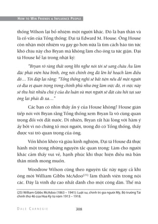 thống Wilson lại bổ nhiệm một người khác. Đó là bạn thân và
là cố vấn của Tổng thống: Đại tá Edward M. House. Ông House
còn nhận một nhiệm vụ gay go hơn nữa là tìm cách báo tin tức
khó chịu này cho Bryan mà không làm cho ông ta tức giận. Đại
tá House kể lại trong nhật ký:
“Bryan rõ ràng thất vọng khi nghe nói tôi sẽ sang châu Âu làm
đặc phái viên hòa bình, ông nói chính ông đã lên kế hoạch làm điều
đó… Tôi đáp lại rằng: “Tổng thống nghĩ sẽ bất tiện nếu để một người
có địa vị quan trọng trong chính phủ như ông làm việc đó, vì việc này
sẽ thu hút nhiều chú ý của dư luận và mọi người sẽ đặt câu hỏi tại sao
ông lại phải đi xa…”
Các bạn có nhìn thấy ẩn ý của House không? House gián
tiếp nói với Bryan rằng Tổng thống xem Bryan là vô cùng quan
trọng đối với đất nước. Dĩ nhiên, Bryan rất hài lòng với hàm ý
ấy bởi vì nó chứng tỏ mọi người, trong đó có Tổng thống, thấy
được vai trò quan trọng của ông.
Vốn khôn khéo và giàu kinh nghiệm, Đại tá House đã thực
hành một trong những nguyên tắc quan trọng: Làm cho người
khác cảm thấy vui vẻ, hạnh phúc khi thực hiện điều mà bản
thân mình mong muốn.
Woodrow Wilson cũng theo nguyên tắc này ngay cả khi
ông mời William Gibbs McAdoo(25)
làm thành viên trong nội
các. Đây là vinh dự cao nhất dành cho một công dân. Thế mà
308
HOW TO WIN FRIENDS & INFLUENCE PEOPLE
(25) William Gibbs McAdoo (1863 – 1941): Luật sư, chính trị gia người Mỹ, Bộ trưởng Tài
chính thứ 46 của Hoa Kỳ từ năm 1913 – 1918.
 