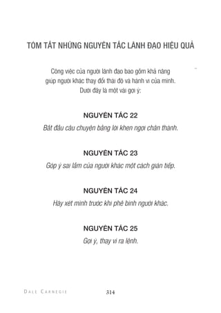 Công việc của người lãnh đạo bao gồm khả năng
giúp người khác thay đổi thái độ và hành vi của mình.
Dưới đây là một vài gợi ý:
NGUYÊN TẮC 22
Bắt đầu câu chuyện bằng lời khen ngợi chân thành.
NGUYÊN TẮC 23
Góp ý sai lầm của người khác một cách gián tiếp.
NGUYÊN TẮC 24
Hãy xét mình trước khi phê bình người khác.
NGUYÊN TẮC 25
Gợi ý, thay vì ra lệnh.
314
 