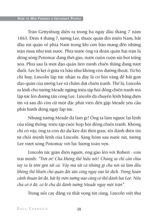 Trận Gettysburg diễn ra trong ba ngày đầu tháng 7 năm
1863. Đêm 4 tháng 7, tướng Lee, thuộc quân đội miền Nam, bắt
đầu rút quân về phía Nam trong khi cơn bão mang đến những
trận mưa như trút nước. Phía trước ông và đoàn quân bại trận là
dòng sông Potomac đang thét gào, nước cuồn cuộn sủi bọt trắng
xóa. Phía sau là một đạo quân liên minh chiến thắng đang rượt
đuổi. Lee bị kẹt ở giữa và hầu như không còn đường thoát. Từ bộ
chỉ huy, Lincoln lập tức nhận ra đây là cơ hội vàng để bắt gọn
đạo quân của tướng Lee và chấm dứt chiến tranh. Thế là, Lincoln
ra lệnh cho tướng Meade ngừng triệu tập hội đồng chiến tranh mà
lập tức lên đường tấn công Lee. Lincoln đã chuyển lệnh bằng điện
tín và sau đó còn cử một đặc phái viên đến gặp Meade yêu cầu
phải hành động ngay lập tức.
Nhưng tướng Meade đã làm gì? Ông ta làm ngược lại lệnh
của tổng thống: triệu tập cuộc họp hội đồng chiến tranh. Không
chỉ có vậy, ông ta còn do dự kéo dài thời gian, rồi đánh điện tín
từ chối mệnh lệnh của Lincoln. Sáng hôm sau nước rút, tướng
Lee vượt sông Potomac với lực lượng toàn vẹn.
Lincoln tức giận điên người, ông gào lên với Robert - con
trai mình: “Trời ơi! Cha không thể hiểu nổi! Chúng ta chỉ cần chìa
tay ra là tóm gọn tất cả. Vậy mà tất cả những gì cha nói và làm đều
không thể khiến cho quân đội tấn công ngay vào kẻ địch. Trong hoàn
cảnh thuận lợi đó, bất kỳ viên tướng nào cũng có thể đánh bại Lee. Nếu
cha có ở đó, có lẽ cha đã đánh tướng Meade ngay một trận”.
Trong nỗi cay đắng và thất vọng tột cùng, Lincoln viết thư
38
HOW TO WIN FRIENDS & INFLUENCE PEOPLE
 