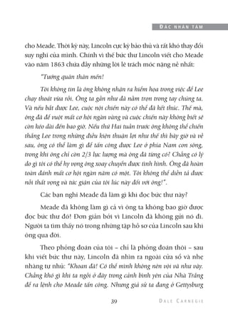 cho Meade. Thời kỳ này, Lincoln cực kỳ bảo thủ và rất khó thay đổi
suy nghĩ của mình. Chính vì thế bức thư Lincoln viết cho Meade
vào năm 1863 chứa đầy những lời lẽ trách móc nặng nề nhất:
“Tướng quân thân mến!
Tôi không tin là ông không nhận ra hiểm họa trong việc để Lee
chạy thoát vừa rồi. Ông ta gần như đã nằm trọn trong tay chúng ta.
Và nếu bắt được Lee, cuộc nội chiến này có thể đã kết thúc. Thế mà,
ông đã để vuột mất cơ hội ngàn vàng và cuộc chiến này không biết sẽ
còn kéo dài đến bao giờ. Nếu thứ Hai tuần trước ông không thể chiến
thắng Lee trong những điều kiện thuận lợi như thế thì bây giờ và về
sau, ông có thể làm gì để tấn công được Lee ở phía Nam con sông,
trong khi ông chỉ còn 2/3 lực lượng mà ông đã từng có? Chẳng có lý
do gì tôi có thể hy vọng ông xoay chuyển được tình hình. Ông đã hoàn
toàn đánh mất cơ hội ngàn năm có một. Tôi không thể diễn tả được
nỗi thất vọng và tức giận của tôi lúc này đối với ông!”.
Các bạn nghĩ Meade đã làm gì khi đọc bức thư này?
Meade đã không làm gì cả vì ông ta không bao giờ được
đọc bức thư đó! Đơn giản bởi vì Lincoln đã không gửi nó đi.
Người ta tìm thấy nó trong những tập hồ sơ của Lincoln sau khi
ông qua đời.
Theo phỏng đoán của tôi – chỉ là phỏng đoán thôi – sau
khi viết bức thư này, Lincoln đã nhìn ra ngoài cửa sổ và nhẹ
nhàng tự nhủ: “Khoan đã! Có thể mình không nên vội vã như vậy.
Chẳng khó gì khi ta ngồi ở đây trong cảnh bình yên của Nhà Trắng
để ra lệnh cho Meade tấn công. Nhưng giả sử ta đang ở Gettysburg
39
Đ Ắ C N H Â N T Â M
 