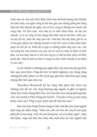 tuần vừa rồi, tận mắt nhìn thấy cảnh máu đổ kinh hoàng như Meade
đã nhìn thấy, tai nghe tiếng la hét kêu gào của những đồng đội đang
hấp hối như Meade đã nghe, thì có lẽ ta cũng sẽ không còn muốn tấn
công nữa. Và hơn nữa, nếu như ta có tính nhút nhát, do dự của
Meade, có lẽ ta cũng sẽ làm đúng như điều ông ta đã làm. Dẫu sao,
sự việc đã rồi, nước đã chảy qua cầu. Nếu bức thư này được gửi đi, ta
sẽ hả giận phần nào nhưng Meade có thể tìm cách tự bào chữa hoặc
quay lại kết án ta. Điều đó sẽ gây ra những phản ứng tiêu cực, cản
trở năng lực của Meade sau này với tư cách là tổng tư lệnh và biết
đâu, tai hại hơn nữa là vì thế mà ông ta có thể bị buộc phải rời khỏi
quân đội. Đây là một sai lầm rõ ràng và chắc chắn Meade sẽ tự nhận
ra sau này”.
Có lẽ chính vì những suy nghĩ như vậy mà Lincoln gạt bức
thư qua một bên. Ông đã học từ kinh nghiệm cay đắng rằng
những lời phê phán và chỉ trích gay gắt hầu như bao giờ cũng
mang đến kết quả tiêu cực.
Theodore Roosevelt kể lại rằng, khi phải đối diện với
những vấn đề rắc rối, ông thường ngả người ra ghế và ngước
nhìn bức chân dung khổ lớn của Lincoln treo trong phòng làm
việc của mình ở Nhà Trắng rồi tự hỏi: “Lincoln sẽ làm gì nếu trong
hoàn cảnh này? Ông sẽ giải quyết vấn đề như thế nào?”.
Đại văn hào Mark Twain từng có lần viết thư cho một người
làm ông tức điên rằng: “Điều mà anh cần làm lúc này là một giấy
phép để tự mai táng. Anh chỉ cần thông báo, tôi sẽ lo được ngay”. Một
lần khác, ông viết thư cho một nhà xuất bản về việc người sửa
40
HOW TO WIN FRIENDS & INFLUENCE PEOPLE
 