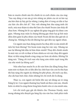 bản in muốn chỉnh sửa lỗi chính tả và cách chấm câu của ông:
“Sau này đừng có mà sửa gì trên những tác phẩm của tôi và bảo tay
sửa bản thảo ấy hãy giữ lại những ý tưởng điên rồ trong cái đầu tệ hại
của hắn cho đến chết đi”. Việc viết những bức thư nặng tính chỉ
trích, mỉa mai thậm tệ như thế làm cho Mark Twain cảm thấy dễ
chịu hơn. Những lời lẽ cay nghiệt đó giúp ông giải tỏa được cơn
giận. Nhưng may mắn là chúng không gây thiệt hại gì bởi một
điều đơn giản là phu nhân của Mark Twain đã kín đáo giữ tất cả
chúng lại. Những lá thư đó không bao giờ đến tay người nhận.
Có người nào bạn đang muốn họ thay đổi và sửa mình để
tiến bộ hơn không? Tôi hoàn toàn ủng hộ việc này. Nhưng tại
sao lại không bắt đầu từ bản thân mình? Thay đổi chính mình
là một việc có ích và thực tế hơn nhiều so với việc thay đổi người
khác và khả năng thành công cũng cao hơn rất nhiều. Khổng Tử
từng nói: “Đừng chỉ trích mái nhà hàng xóm nhiều tuyết trong khi
cửa nhà mình lại không sạch”.
Nếu như bạn muốn bị ai đó oán hờn dai dẳng hàng chục
năm trời và thậm chí có khi đến lúc chết bạn vẫn còn bị thù hận
thì hãy tặng cho người ấy những lời phê phán, chỉ trích cay độc,
cho dù bạn biết chắc chắn những lời chỉ trích đó là đúng.
Thực ra, con người rất hiếm khi suy xét đúng sai rõ ràng
bằng lý trí. Con người thường hay hành xử theo cảm xúc, thành
kiến và nhất là cộng thêm lòng kiêu hãnh vốn có của mình nữa.
Lối chỉ trích gay gắt đã khiến cho Thomas Hardy, một
trong những tiểu thuyết gia lừng lẫy của văn học Anh phải vĩnh
41
Đ Ắ C N H Â N T Â M
 
