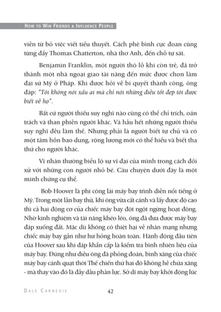 viễn từ bỏ việc viết tiểu thuyết. Cách phê bình cực đoan cũng
từng đẩy Thomas Chatterton, nhà thơ Anh, đến chỗ tự sát.
Benjamin Franklin, một người thô lỗ khi còn trẻ, đã trở
thành một nhà ngoại giao tài năng đến mức được chọn làm
đại sứ Mỹ ở Pháp. Khi được hỏi về bí quyết thành công, ông
đáp: “Tôi không nói xấu ai mà chỉ nói những điều tốt đẹp tôi được
biết về họ”.
Bất cứ người thiếu suy nghĩ nào cũng có thể chỉ trích, oán
trách và than phiền người khác. Và hầu hết những người thiếu
suy nghĩ đều làm thế. Nhưng phải là người biết tự chủ và có
một tâm hồn bao dung, rộng lượng mới có thể hiểu và biết tha
thứ cho người khác.
Vĩ nhân thường biểu lộ sự vĩ đại của mình trong cách đối
xử với những con người nhỏ bé. Câu chuyện dưới đây là một
minh chứng cụ thể.
Bob Hoover là phi công lái máy bay trình diễn nổi tiếng ở
Mỹ. Trong một lần bay thử, khi ông vừa cất cánh và lấy được độ cao
thì cả hai động cơ của chiếc máy bay đột ngột ngừng hoạt động.
Nhờ kinh nghiệm và tài năng khéo léo, ông đã đưa được máy bay
đáp xuống đất. Mặc dù không có thiệt hại về nhân mạng nhưng
chiếc máy bay gần như hư hỏng hoàn toàn. Hành động đầu tiên
của Hoover sau khi đáp khẩn cấp là kiểm tra bình nhiên liệu của
máy bay. Đúng như điều ông đã phỏng đoán, bình xăng của chiếc
máy bay cánh quạt thời Thế chiến thứ hai đó không hề chứa xăng
- mà thay vào đó là đầy dầu phản lực. Sở dĩ máy bay khởi động lúc
42
HOW TO WIN FRIENDS & INFLUENCE PEOPLE
 