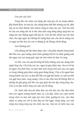 Con yêu của cha!
Trong khi cha nhìn con bằng đôi mắt già cỗi và muộn phiền,
đầy thành kiến, soi mói ấy, cha chẳng thèm biết đến những cái tốt, điều
hay và sự chân thành, hồn nhiên trong tư chất của con. Trái tim nhỏ
bé của con nồng ấm và to lớn như ánh rạng đông đang tặng bao tia
nắng ấm cho những ngọn đồi bao la. Con đã hồn nhiên lao vào hôn
chúc cha ngủ ngon mà không hề vướng bận việc cha đã la mắng con
cả ngày và hằn học với con vì những lý do không chính đáng.
Con thương yêu!
Cha không thể đợi thêm được nữa. Cha phải nhanh chóng bước
đến bên con, quỳ xuống cạnh chiếc giường nhỏ bé và nhìn gương mặt
thơ ngây của con trong giấc ngủ với một niềm ân hận vô cùng.
Có thể, con còn quá bé bỏng để hiểu những cảm xúc đang tràn
ngập lòng cha. Cha hứa với con, ngay từ giây phút này, cha sẽ trở lại
là người cha đích thực và luôn biết trân trọng tình yêu của con ngay
cả trong những giây phút nóng giận bừng bừng. Cha sẽ là người bạn
trung thành của con, sẽ đau khổ khi con gặp bất hạnh, sẽ cười vui khi
con gặp may mắn, sung sướng. Cha sẽ cắn chặt môi để không thốt ra
những lời gắt gỏng mỗi khi con quỷ giận dữ trỗi dậy trong lòng cha.
Cha sẽ tự bảo mình rằng con vẫn còn bé bỏng.
Ôi, hình như cha đã nhìn đứa con thơ dại của cha như nhìn
một con người trưởng thành thực sự. Giờ đây, nhìn con cuộn mình
trong chăn và mệt mỏi ngủ yên trên chiếc giường bé xíu, cha chợt
nhận ra rằng con chỉ là một đứa trẻ thơ ngây. Sáng sáng, con vẫn
nũng nịu trong vòng tay trìu mến của mẹ. Mái tóc tơ mềm mại của
46
HOW TO WIN FRIENDS & INFLUENCE PEOPLE
 