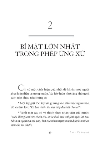 BÍ MẬT LỚN NHẤT
TRONG PHÉP ỨNG XỬ
Chỉ có một cách hiệu quả nhất để khiến một người
thực hiện điều ta mong muốn. Và, hãy luôn nhớ rằng không có
cách nào khác, nếu chúng ta:
* Một tay giật tóc, tay kia gí súng vào đầu một người nào
đó và thét lớn: “Có bao nhiêu tài sản, hãy đưa hết cho ta!”;
* Vênh mặt cau có và thách thức nhân viên của mình:
“Nếu không làm việc chăm chỉ, tôi sẽ đuổi việc anh/chị ngay lập tức.
Nhìn ra ngoài kia mà xem, biết bao nhiêu người muốn được làm nhân
viên của tôi đấy!”;
49
 