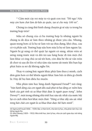 * Cầm một cây roi mây to và quát con trai: “Đồ ngu! Nếu
mày còn ham chơi làm dơ bẩn áo quần, tao sẽ cho mày 100 roi”.
Chúng ta cùng thử hình dung chuyện gì sẽ xảy ra trong ba
trường hợp trên?
Mẫu số chung của cả ba trường hợp là những người bị
chúng ta đe dọa sẽ làm theo những gì được yêu cầu. Nhưng,
quan trọng hơn cả là họ sẽ làm với sự chịu đựng, khó chịu, cau
có và phẫn uất. Trường hợp xấu hơn nữa là họ sẽ làm ngược lại.
Người bị gí súng có thể quật lại người có súng, nhân viên sẽ
siêng năng trước mặt và dối trá sau lưng hoặc đi tìm một chỗ
làm khác có ông chủ cư xử tốt hơn, còn đứa bé thì sẽ vẫn trốn
đi chơi và sau đó lẻn về nhà tắm rửa tươm tất trước khi bạn kịp
phát hiện ra nó đã không nghe lời.
Thay vì cưỡng bức người khác phải làm theo ý mình, cách
đơn giản hơn có thể khiến người khác làm bất cứ điều gì chính
là: Hãy để họ làm điều họ muốn.
Nhà phân tâm học lừng danh Sigmund Freud(4)
nói rằng:
“Mọi hành động của con người đều xuất phát từ hai động cơ: niềm kiêu
hãnh của giới tính và sự khao khát được là người quan trọng”. John
Dewey(5)
, một trong những nhà triết học sâu sắc nhất của nước Mỹ
lại có cách nhìn hơi khác một chút: “Động cơ thúc đẩy sâu sắc nhất
trong bản chất con người là sự khao khát được thể hiện mình”.
50
HOW TO WIN FRIENDS & INFLUENCE PEOPLE
(4) Sigmund Freud (1856 – 1939): Bác sĩ thần kinh, nhà tâm lý học, nhà phân tâm học nổi
tiếng người Áo.
(5) John Dewey (1859 – 1952): Nhà triết học, tâm lý học, nhà cải cách giáo dục nổi tiếng
người Mỹ.
 