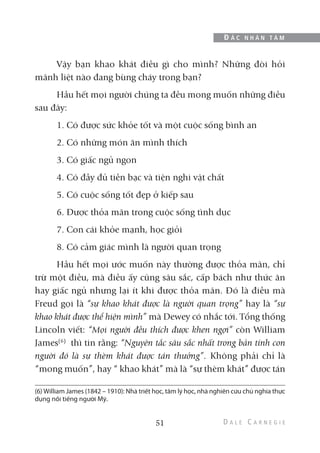 Vậy bạn khao khát điều gì cho mình? Những đòi hỏi
mãnh liệt nào đang bùng cháy trong bạn?
Hầu hết mọi người chúng ta đều mong muốn những điều
sau đây:
1. Có được sức khỏe tốt và một cuộc sống bình an
2. Có những món ăn mình thích
3. Có giấc ngủ ngon
4. Có đầy đủ tiền bạc và tiện nghi vật chất
5. Có cuộc sống tốt đẹp ở kiếp sau
6. Được thỏa mãn trong cuộc sống tình dục
7. Con cái khỏe mạnh, học giỏi
8. Có cảm giác mình là người quan trọng
Hầu hết mọi ước muốn này thường được thỏa mãn, chỉ
trừ một điều, mà điều ấy cũng sâu sắc, cấp bách như thức ăn
hay giấc ngủ nhưng lại ít khi được thỏa mãn. Đó là điều mà
Freud gọi là “sự khao khát được là người quan trọng” hay là “sự
khao khát được thể hiện mình” mà Dewey có nhắc tới. Tổng thống
Lincoln viết: “Mọi người đều thích được khen ngợi” còn William
James(6)
thì tin rằng: “Nguyên tắc sâu sắc nhất trong bản tính con
người đó là sự thèm khát được tán thưởng”. Không phải chỉ là
“mong muốn”, hay “ khao khát” mà là “sự thèm khát” được tán
51
Đ Ắ C N H Â N T Â M
(6) William James (1842 – 1910): Nhà triết học, tâm lý học, nhà nghiên cứu chủ nghĩa thực
dụng nổi tiếng người Mỹ.
 
