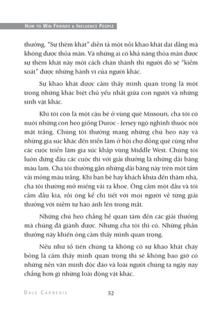 thưởng. “Sự thèm khát” diễn tả một nỗi khao khát dai dẳng mà
không được thỏa mãn. Và những ai có khả năng thỏa mãn được
sự thèm khát này một cách chân thành thì người đó sẽ “kiểm
soát” được những hành vi của người khác.
Sự khao khát được cảm thấy mình quan trọng là một
trong những khác biệt chủ yếu nhất giữa con người và những
sinh vật khác.
Khi tôi còn là một cậu bé ở vùng quê Missouri, cha tôi có
nuôi những con heo giống Duroc - Jersey ngộ nghĩnh thuộc nòi
mặt trắng. Chúng tôi thường mang những chú heo này và
những gia súc khác đến triển lãm ở hội chợ đồng quê cũng như
các cuộc triển lãm gia súc khắp vùng Middle West. Chúng tôi
luôn đứng đầu các cuộc thi với giải thưởng là những dải băng
màu lam. Cha tôi thường gắn những dải băng này trên một tấm
vải mỏng màu trắng. Khi bạn bè hay khách khứa đến thăm nhà,
cha tôi thường mở miếng vải ra khoe. Ông cầm một đầu và tôi
cầm đầu kia, rồi ông kể chi tiết với mọi người về từng giải
thưởng với niềm tự hào ánh lên trong mắt.
Những chú heo chẳng hề quan tâm đến các giải thưởng
mà chúng đã giành được. Nhưng cha tôi thì có. Những phần
thưởng này khiến ông cảm thấy mình quan trọng.
Nếu như tổ tiên chúng ta không có sự khao khát cháy
bỏng là cảm thấy mình quan trọng thì sẽ không bao giờ có
những nền văn minh độc đáo và loài người chúng ta ngày nay
chẳng hơn gì những loài động vật khác.
52
HOW TO WIN FRIENDS & INFLUENCE PEOPLE
 