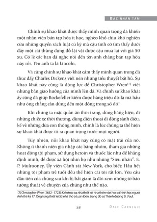 Chính sự khao khát được thấy mình quan trọng đã khiến
một nhân viên bán tạp hóa ít học, nghèo khổ chịu khó nghiên
cứu những quyển sách luật cũ kỹ mà cậu tình cờ tìm thấy dưới
đáy một cái thùng đựng đồ lặt vặt được cậu mua lại với giá 50
xu. Có lẽ các bạn đã nghe nói đến tên anh chàng bán tạp hóa
này rồi. Tên anh ta là Lincoln.
Và cũng chính sự khao khát cảm thấy mình quan trọng đã
thúc đẩy Charles Dickens viết nên những tiểu thuyết bất hủ. Sự
khao khát này cũng là động lực để Christopher Wren(7)
viết
những bản giao hưởng của mình lên đá. Và chính sự khao khát
ấy cũng đã giúp Rockefeller kiếm được hàng triệu đô-la mà hầu
như ông chẳng cần dùng đến một đồng trong số đó!
Khi chúng ta mặc quần áo thời trang, dùng hàng hiệu, đi
những chiếc xe thời thượng, dùng điện thoại di động sành điệu,
kể về những đứa con thông minh, chính là lúc chúng ta thể hiện
sự khao khát được tỏ ra quan trọng trước mọi người.
Tuy nhiên, nỗi khao khát này cũng có mặt trái của nó.
Không ít thanh niên gia nhập các băng nhóm, tham gia những
hoạt động tội phạm, sử dụng heroin và thuốc lắc như để khẳng
định mình, để được xã hội nhìn họ như những “Siêu nhân”. E.
P. Mulrooney, Ủy viên Cảnh sát New York, cho biết: Hầu hết
những tội phạm trẻ tuổi đều thể hiện cái tôi rất lớn. Yêu cầu
đầu tiên của chúng sau khi bị bắt giam là đòi xem những tờ báo
tường thuật về chuyện của chúng như thế nào.
53
Đ Ắ C N H Â N T Â M
(7)ChristopherWren(1632-1723):Kiếntrúcsư,nhàthiếtkế,nhàthiênvănhọcvàhìnhhọcngười
Anhthếkỷ17.Ôngtừngthiếtkế53nhàthờởLuânĐôn,trongđócóThánhđườngSt.Paul.
 