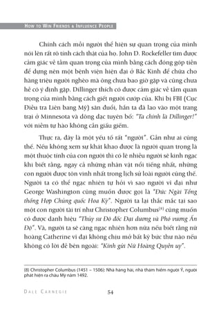Chính cách mỗi người thể hiện sự quan trọng của mình
nói lên rất rõ tính cách thật của họ. John D. Rockefeller tìm được
cảm giác về tầm quan trọng của mình bằng cách đóng góp tiền
để dựng nên một bệnh viện hiện đại ở Bắc Kinh để chữa cho
hàng triệu người nghèo mà ông chưa bao giờ gặp và cũng chưa
hề có ý định gặp. Dillinger thích có được cảm giác về tầm quan
trọng của mình bằng cách giết người cướp của. Khi bị FBI (Cục
Điều tra Liên bang Mỹ) săn đuổi, hắn ta đã lao vào một trang
trại ở Minnesota và dõng dạc tuyên bố: “Ta chính là Dillinger!”
với niềm tự hào không cần giấu giếm.
Thực ra, đây là một yếu tố rất “người”. Gần như ai cũng
thế. Nếu không xem sự khát khao được là người quan trọng là
một thuộc tính của con người thì có lẽ nhiều người sẽ kinh ngạc
khi biết rằng, ngay cả những nhân vật nổi tiếng nhất, những
con người được tôn vinh nhất trong lịch sử loài người cũng thế.
Người ta có thể ngạc nhiên tự hỏi vì sao người vĩ đại như
George Washington cũng muốn được gọi là “Đức Ngài Tổng
thống Hợp Chủng quốc Hoa Kỳ”. Người ta lại thắc mắc tại sao
một con người tài trí như Christopher Columbus(8)
cũng muốn
có được danh hiệu “Thủy sư Đô đốc Đại dương và Phó vương Ấn
Độ”. Và, người ta sẽ càng ngạc nhiên hơn nữa nếu biết rằng nữ
hoàng Catherine vĩ đại không chịu mở bất kỳ bức thư nào nếu
không có lời đề bên ngoài: “Kính gửi Nữ Hoàng Quyền uy”.
54
HOW TO WIN FRIENDS & INFLUENCE PEOPLE
(8) Christopher Columbus (1451 – 1506): Nhà hàng hải, nhà thám hiểm người Ý, người
phát hiện ra châu Mỹ năm 1492.
 
