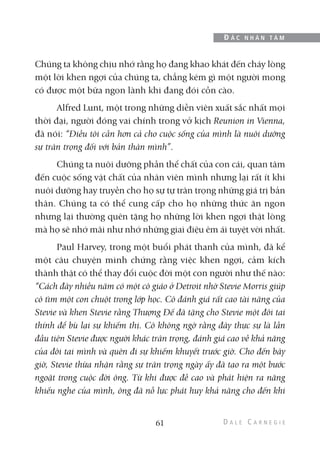 Chúng ta không chịu nhớ rằng họ đang khao khát đến cháy lòng
một lời khen ngợi của chúng ta, chẳng kém gì một người mong
có được một bữa ngon lành khi đang đói cồn cào.
Alfred Lunt, một trong những diễn viên xuất sắc nhất mọi
thời đại, người đóng vai chính trong vở kịch Reunion in Vienna,
đã nói: “Điều tôi cần hơn cả cho cuộc sống của mình là nuôi dưỡng
sự trân trọng đối với bản thân mình”.
Chúng ta nuôi dưỡng phần thể chất của con cái, quan tâm
đến cuộc sống vật chất của nhân viên mình nhưng lại rất ít khi
nuôi dưỡng hay truyền cho họ sự tự trân trọng những giá trị bản
thân. Chúng ta có thể cung cấp cho họ những thức ăn ngon
nhưng lại thường quên tặng họ những lời khen ngợi thật lòng
mà họ sẽ nhớ mãi như nhớ những giai điệu êm ái tuyệt vời nhất.
Paul Harvey, trong một buổi phát thanh của mình, đã kể
một câu chuyện minh chứng rằng việc khen ngợi, cảm kích
thành thật có thể thay đổi cuộc đời một con người như thế nào:
“Cách đây nhiều năm có một cô giáo ở Detroit nhờ Stevie Morris giúp
cô tìm một con chuột trong lớp học. Cô đánh giá rất cao tài năng của
Stevie và khen Stevie rằng Thượng Đế đã tặng cho Stevie một đôi tai
thính để bù lại sự khiếm thị. Cô không ngờ rằng đây thực sự là lần
đầu tiên Stevie được người khác trân trọng, đánh giá cao về khả năng
của đôi tai mình và quên đi sự khiếm khuyết trước giờ. Cho đến bây
giờ, Stevie thừa nhận rằng sự trân trọng ngày ấy đã tạo ra một bước
ngoặt trong cuộc đời ông. Từ khi được đề cao và phát hiện ra năng
khiếu nghe của mình, ông đã nỗ lực phát huy khả năng cho đến khi
61
Đ Ắ C N H Â N T Â M
 