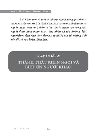 * Biết khen ngợi và cảm ơn những người xung quanh một
cách chân thành chính là chiếc đũa thần tạo nên tình thân ái và
nguồn động viên tinh thần to lớn. Đó là niềm vui rằng mỗi
người đang được quan tâm, công nhận và yêu thương. Mỗi
người được khen ngợi chân thành sẽ tự nhiên sửa đổi những tính
xấu để trở nên hoàn thiện hơn.
NGUYÊN TẮC 2:
66
HOW TO WIN FRIENDS & INFLUENCE PEOPLE
 