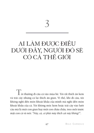 AI LÀM ĐƯỢC ĐIỀU
DƯỚI ĐÂY, NGƯỜI ĐÓ SẼ
CÓ CẢ THẾ GIỚI
Tôi thường đi câu cá vào mùa hè. Tôi rất thích ăn kem
và trái cây nhưng cá lại thích ăn giun. Vì thế, khi đi câu, tôi
không nghĩ đến món khoái khẩu của mình mà nghĩ đến món
khoái khẩu của cá. Tôi không móc kem hoặc trái cây vào lưỡi
câu mà là một con giun hay một con châu chấu, treo mồi trước
mặt con cá và nói: “Này, cá, có phải mày thích cái này không?”.
67
 