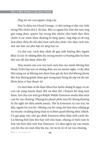 Ứng xử với con người cũng vậy.
Đây là điều mà Lloyd George, vị thủ tướng vĩ đại của Anh
trong Thế chiến thứ I, đã làm. Khi có người hỏi làm thế nào ông
giữ vững được quyền lực trong khi nhiều nhà lãnh đạo thời
chiến ở các nước khác thường bị lãng quên, ông đáp sở dĩ ông
làm được điều đó chỉ nhờ một cách duy nhất: Học được cách móc
mồi vào lưỡi câu phù hợp với từng loại cá.
Có thể nói, cách duy nhất để gây ảnh hưởng đến người
khác là nói về những điều họ mong muốn và hướng dẫn họ làm
thế nào để đạt được điều đó.
Nếu muốn cậu con trai tuổi mới lớn của mình không hút
thuốc lá thì hãy nói về những điều mà nó muốn nghe, ví dụ như
khả năng nó sẽ không tìm được bạn gái do hơi thở không thơm
tho hay không giành được giải trong trận bóng đá sắp tới do sức
khỏe kém vì hút thuốc lá!
Có một thực tế đã được khoa học kiểm chứng là ngay cả các
con vật cũng muốn được đối xử như thế. Chuyện kể rằng một
hôm, hai cha con triết gia Ralph Waldo Emerson muốn đưa một
con bê vào chuồng. Nhưng họ phạm phải một lỗi thông thường
là chỉ nghĩ tới điều mình muốn. Thế là Emerson và con trai, kẻ
đẩy, người lôi con bê. Nhưng con bê cũng chỉ làm theo những gì
nó muốn: cứ đứng dạng chân ra và kiên quyết không nhúc nhích.
Cô gái giúp việc cho gia đình Emerson nhìn thấy tình cảnh đó.
Cô không biết làm thơ hay viết tiểu luận, nhưng cô hiểu tâm lý
loài vật hơn nhà triết học Emerson. Cô đưa ngón tay vào mõm
con bê cho nó mút như bú mẹ, rồi từ từ vỗ về nó vào chuồng.
68
HOW TO WIN FRIENDS & INFLUENCE PEOPLE
 