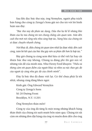 Sau khi đọc bức thư này, ông Vermylen, người phụ trách
bán hàng cho công ty Zerega’s Sons gửi nó cho tôi với lời bình
luận sau đây:
“Bức thư này đã phản tác dụng. Đầu thư họ kể lể những khó
khăn của họ mà chúng tôi nói chung chẳng cần quan tâm. Mãi đến
cuối thư mới nói rằng nếu như cùng hợp tác, hàng hóa của chúng tôi
sẽ được chuyển nhanh chóng.
Nói khác đi, điều chúng tôi quan tâm nhất lại được nhắc đến cuối
cùng, toàn bộ kết quả của bức thư gây nên sự phản đối hơn là hợp tác.”
Bây giờ chúng ta cùng xem thử liệu có thể viết lại hay cải
thiện bức thư này không. Chúng ta đừng phí thì giờ nói về
những vấn đề của mình nữa. Như Henry Ford khuyên: “Hiểu và
thông cảm với quan điểm của người khác và nhìn sự việc theo góc độ
của người ấy cũng như góc độ của chính mình”.
Đây là bức thư đã được viết lại. Có thể chưa phải là tốt
nhất, nhưng cũng đáng khen ngợi:
Kính gửi: Ông Edward Vermylen
Công ty Zerega’s Sons
Số 28 Đường Front
Brooklyn, N.Y. 11201
Ông Vermylen thân mến!
Công ty của ông đã từng là một trong những khách hàng
thân thiết của chúng tôi suốt mười bốn năm qua. Chúng tôi rất
cảm ơn những đơn đặt hàng của ông và muốn đem đến cho ông
77
Đ Ắ C N H Â N T Â M
 