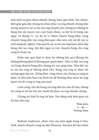 một dịch vụ giao nhận nhanh chóng, hiệu quả nhất. Tuy nhiên,
thời gian gần đây chúng tôi chưa phục vụ ông nhanh chóng như
mong muốn vì các xe tải của ông chuyển cho chúng tôi những lô
hàng lớn rất muộn vào cuối buổi chiều, cụ thể là lô hàng vào
ngày 10 tháng 11. Lý do là vì nhiều khách hàng khác cũng
chuyển hàng đến vào cùng thời gian như trên nên rất dễ xảy ra
tình trạng tắc nghẽn. Hậu quả là các xe tải của ông buộc phải xếp
hàng chờ tại cảng, đôi khi ngay cả việc chuyển hàng cho ông
cũng bị hoãn lại.
Điều này quả thật sẽ đem lại những kết quả không tốt
nhưng không phải là không giải quyết được. Nếu có thể, xin ông
vui lòng chuyển hàng đến chúng tôi vào sáng sớm. Như thế các
xe tải của ông sẽ không phải chờ, hàng của ông sẽ được dỡ
xuống ngay lập tức. Đồng thời, công nhân của chúng ta cũng sẽ
được về nhà sớm hơn vào buổi tối để thưởng thức món mì ống
tuyệt vời do công ty ông sản xuất.
Cuối cùng, cho dù hàng của ông đến lúc nào đi nữa, chúng
tôi cũng sẽ nỗ lực hết sức mình để phục vụ ông nhanh chóng.
Chúng tôi biết là ông rất bận. Xin đừng mất thời gian trả
lời bức thư này.
Thân mến,
J----B-----
Trưởng Trạm
Barbara Anderson, nhân viên của một ngân hàng ở New
York, muốn chuyển công tác đến Phoenix, Arizona để tiện chăm
78
HOW TO WIN FRIENDS & INFLUENCE PEOPLE
 