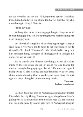 sóc sức khỏe cho cậu con trai. Sử dụng những nguyên tắc đã học
trong khóa huấn luyện của chúng tôi, bà viết bức thư này cho
mười hai ngân hàng ở Phoenix:
“Thưa quý ngài!
Kinh nghiệm mười năm trong ngành ngân hàng của tôi sẽ
là một đóng góp hữu ích cho sự tăng trưởng nhanh chóng của
ngân hàng quý ngài.
Với nhiều khả năng khác nhau về nghiệp vụ ngân hàng tại
Trust Bank ở New York, tôi đã được đề bạt chức vụ hiện nay là
Giám đốc Chi nhánh. Tôi có nhiều hiểu biết thấu đáo trong mọi
lĩnh vực ngân hàng, bao gồm cả những giao dịch tiền gửi, tín
dụng, cho vay và quản lý.
Tôi sẽ chuyển đến Phoenix vào tháng 5 và tin chắc rằng
mình có thể góp phần vào sự lớn mạnh và tăng trưởng lợi
nhuận cho ngân hàng quý ngài. Tôi sẽ ở Phoenix vào ngày 3
tháng 4 và sẽ rất cảm kích nếu các ngài dành cho tôi cơ hội được
chứng minh khả năng thực tế có thể giúp ngân hàng của quý
ngài đạt được những kết quả như mong muốn.
Thân mến,
Barbara L. Anderson
Các bạn đoán thử xem bà Anderson có nhận được thư trả
lời sau bức thư này không? Mười một ngân hàng đã mời bà đến
phỏng vấn và bà nhận được thư mời làm việc của tất cả mười
một ngân hàng này. Lý do đơn giản là vì bà Anderson không hề
79
Đ Ắ C N H Â N T Â M
 