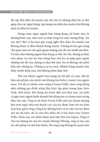 đề cập đến điều bà muốn mà chỉ nói về những điều bà có thể
giúp cho các ngân hàng, tập trung vào điều họ muốn chứ không
phải là điều bà muốn.
Hàng trăm ngàn người bán hàng đang cất bước trên lề
đường hôm nay, mệt mỏi và thất vọng với mức lương thấp. Tại
sao thế? Bởi vì họ bao giờ cũng nghĩ đến điều họ muốn mà
không nhận ra điều khách hàng muốn. Chúng ta bao giờ cũng
chỉ quan tâm tới việc giải quyết những vấn đề của mình mà thôi.
Và nếu như những người bán hàng có thể chỉ cho chúng ta thấy
việc phục vụ của họ hay hàng hóa của họ sẽ giúp giải quyết
những vấn đề của chúng ta như thế nào, họ sẽ không cần phải
bán cho chúng ta. Chúng ta sẽ tự mua. Khách hàng muốn cảm
thấy mình đang mua chứ không phải được bán.
Thế mà nhiều người bán hàng lại bỏ phí cả cuộc đời đi
bán sản phẩm của mình mà không tìm hiểu ý muốn của người
mua. Tôi đã có nhiều năm sống ở Forest Hills, một cộng đồng
nhỏ những gia đình sống khá biệt lập giữa trung tâm New
York. Một hôm, khi đang rảo bước đến nơi làm việc, tôi tình
cờ gặp một người kinh doanh bất động sản có thâm niên trong
khu vực này. Ông ta rất thạo Forest Hills nên tôi thuận miệng
hỏi xem ngôi nhà trát thạch cao của tôi được làm với rui kim
loại hay gạch rỗng. Ông bảo không biết và tư vấn với tôi điều
mà tôi đã biết, đó là nên hỏi điều đó ở hội kiến trúc Forest
Hills. Hôm sau, tôi nhận được một bức thư của ông ta. Ông có
cho tôi thông tin mà tôi muốn không? Không, ông ta yêu cầu
tôi cho phép tư vấn bảo hiểm. Rõ ràng ông không hề quan tâm
80
HOW TO WIN FRIENDS & INFLUENCE PEOPLE
 