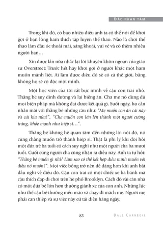 Trong khi đó, có bao nhiêu điều anh ta có thể nói để khơi
gợi ở bạn lòng ham thích tập luyện thể thao. Nào là chơi thể
thao làm đầu óc thoải mái, sảng khoái, vui vẻ và có thêm nhiều
người bạn…
Xin được lần nữa nhắc lại lời khuyên khôn ngoan của giáo
sư Overstreet: Trước hết hãy khơi gợi ở người khác một ham
muốn mãnh liệt. Ai làm được điều đó sẽ có cả thế giới, bằng
không họ sẽ cô độc một mình.
Một học viên của tôi rất bực mình về cậu con trai nhỏ.
Thằng bé suy dinh dưỡng và lại biếng ăn. Cha mẹ nó dùng đủ
mọi biện pháp mà không đạt được kết quả gì. Suốt ngày, họ cằn
nhằn mãi với thằng bé những câu như: “Mẹ muốn con ăn cái này
và cái kia nữa!”, “Cha muốn con lớn lên thành một người cường
tráng, khỏe mạnh như hiệp sĩ…”.
Thằng bé không hề quan tâm đến những lời nói đó, nó
cũng chẳng muốn trở thành hiệp sĩ. Thật là phi lý khi đòi hỏi
một đứa trẻ ba tuổi có cách suy nghĩ như một người cha ba mươi
tuổi. Cuối cùng người cha cũng nhận ra điều này. Anh ta tự hỏi:
“Thằng bé muốn gì nhỉ? Làm sao có thể kết hợp điều mình muốn với
điều nó muốn?”. Mọi việc bỗng trở nên dễ dàng hơn khi anh bắt
đầu nghĩ về điều đó. Cậu con trai có một chiếc xe ba bánh mà
cậu thích đạp đi chơi trên hè phố Brooklyn. Cách đó vài căn nhà
có một đứa bé lớn hơn thường giành xe của con anh. Những lúc
như thế cậu bé thường mếu máo và chạy đi mách mẹ. Người mẹ
phải can thiệp và sự việc này cứ tái diễn hàng ngày.
83
Đ Ắ C N H Â N T Â M
 