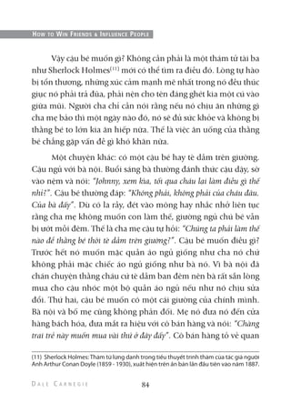 Vậy cậu bé muốn gì? Không cần phải là một thám tử tài ba
như Sherlock Holmes(11)
mới có thể tìm ra điều đó. Lòng tự hào
bị tổn thương, những xúc cảm mạnh mẽ nhất trong nó đều thúc
giục nó phải trả đũa, phải nện cho tên đáng ghét kia một cú vào
giữa mũi. Người cha chỉ cần nói rằng nếu nó chịu ăn những gì
cha mẹ bảo thì một ngày nào đó, nó sẽ đủ sức khỏe và không bị
thằng bé to lớn kia ăn hiếp nữa. Thế là việc ăn uống của thằng
bé chẳng gặp vấn đề gì khó khăn nữa.
Một chuyện khác: có một cậu bé hay tè dầm trên giường.
Cậu ngủ với bà nội. Buổi sáng bà thường đánh thức cậu dậy, sờ
vào nệm và nói: “Johnny, xem kìa, tối qua cháu lại làm điều gì thế
nhỉ?”. Cậu bé thường đáp: “Không phải, không phải của cháu đâu.
Của bà đấy”. Dù có la rầy, đét vào mông hay nhắc nhở liên tục
rằng cha mẹ không muốn con làm thế, giường ngủ chú bé vẫn
bị ướt mỗi đêm. Thế là cha mẹ cậu tự hỏi: “Chúng ta phải làm thế
nào để thằng bé thôi tè dầm trên giường?”. Cậu bé muốn điều gì?
Trước hết nó muốn mặc quần áo ngủ giống như cha nó chứ
không phải mặc chiếc áo ngủ giống như bà nó. Vì bà nội đã
chán chuyện thằng cháu cứ tè dầm ban đêm nên bà rất sẵn lòng
mua cho cậu nhóc một bộ quần áo ngủ nếu như nó chịu sửa
đổi. Thứ hai, cậu bé muốn có một cái giường của chính mình.
Bà nội và bố mẹ cũng không phản đối. Mẹ nó đưa nó đến cửa
hàng bách hóa, đưa mắt ra hiệu với cô bán hàng và nói: “Chàng
trai trẻ này muốn mua vài thứ ở đây đấy”. Cô bán hàng tỏ vẻ quan
84
HOW TO WIN FRIENDS & INFLUENCE PEOPLE
(11) Sherlock Holmes: Thám tử lừng danh trong tiểu thuyết trinh thám của tác giả người
Anh Arthur Conan Doyle (1859 - 1930), xuất hiện trên ấn bản lần đầu tiên vào năm 1887.
 