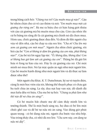 trọng bằng cách hỏi: “Chàng trai trẻ! Cậu muốn mua gì nào?”. Cậu
bé nhón chân cho có vẻ cao thêm và nói: “Em muốn mua một cái
giường cho riêng em”. Bà mẹ ra hiệu cho cô bán hàng giới thiệu
với cậu cái giường mà bà muốn mua cho cậu. Còn cậu nhóc thì
cứ hí hửng tin rằng đó là cái giường mà chính nó đã chọn mua.
Hôm sau, chiếc giường được đưa đến. Và đêm đó khi người cha
vừa về đến nhà, cậu bé chạy ra cửa reo lên: “Cha ơi! Cha lên mà
xem cái giường con mới mua!”. Người cha nhìn chiếc giường, rồi
hỏi cậu bé “Con sẽ không tè dầm lên giường của con nữa, phải không
nào?”. Cậu bé trả lời ngay lập tức: “Ồ, không đâu, không đâu! Con
sẽ không bao giờ làm ướt cái giường của con”. Thằng bé đã giữ lời
hứa vì lòng tự hào của nó. Đây là cái giường của nó. Chỉ một
mình nó mua thôi. Nó lại mặc quần áo ngủ như một người lớn.
Cậu bé muốn hành động như một người lớn và đã thực sự làm
được như thế!
Một người cha khác, K. T. Dutschman, kỹ sư vô tuyến điện,
cũng là một học viên của tôi, không thể thuyết phục cô cháu gái
ba tuổi chịu ăn sáng. La rầy, dọa nạt hay van nài, dỗ dành đủ
mọi kiểu đều vô hiệu. Cha mẹ bé tự hỏi: “Chúng ta phải làm như
thế nào để nó chịu ăn sáng?”.
Cô bé muốn bắt chước mẹ để cảm thấy mình lớn và
trưởng thành. Thế là một buổi sáng nọ, họ đưa cô bé lên một
chiếc ghế cao và để bé tự nấu mì ăn sáng. Vào đúng giờ phút
quan trọng - cô bé đang nấu mì, người cha bước vào nhà bếp.
Vừa trông thấy cha, cô nhỏ đã reo lên: “Cha xem này, con đang tự
nấu mì đấy”.
85
Đ Ắ C N H Â N T Â M
 