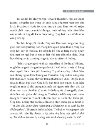 Tôi có dịp trò chuyện với Howard Thurston, một ảo thuật
gia nổi tiếng thế giới trong lần cuối cùng ông xuất hiện trên sân
khấu Broadway. Suốt 40 năm, ông đã từng làm hơn 60 triệu
người phải tròn xoe mắt kinh ngạc trước những màn biểu diễn
của mình và ông đã kiếm được tổng cộng hai triệu đô-la nhờ
công việc ấy.
Tôi hỏi bí quyết thành công của Thurston, ông cho rằng
giáo dục trong trường học chẳng liên quan gì tới thành công của
ông. Khi còn là một cậu bé, ông đã bỏ nhà đi lang thang, nhảy
tàu, ngủ bờ ngủ bụi và xin ăn hết nhà này đến nhà khác. Ông
học chữ qua các pa-nô quảng cáo và các biển chỉ đường.
Phải chăng ông có kỹ thuật siêu đẳng về ảo thuật? Không,
ông bảo rằng có hàng trăm quyển sách viết về ảo thuật và hàng
chục người biểu diễn giỏi hơn ông. Tuy nhiên, ông có hai điều
mà những người khác không có. Thứ nhất, ông có khả năng nêu
bật nhân cách của mình vượt trên ánh đèn sân khấu. Ông là một
nhà ảo thuật bậc thầy. Ông hiểu bản tính con người. Mọi điều
ông làm, mọi cử chỉ, giọng nói, mỗi cái ngước mắt nhìn đều đã
được tính toán cẩn thận từ trước. Mỗi động tác của ông đều được
tính đến một phần nhỏ của giây. Thứ hai, và điều này mới quan
trọng là Thurston có một tình yêu thực sự dành cho khán giả.
Ông bảo, nhiều nhà ảo thuật thường nhìn khán giả và tự nhủ:
“Tốt lắm, đây là một đám người tỉnh lẻ dễ lừa bịp, ta sẽ đánh lừa họ
dễ dàng thôi!”. Thurston thì khác hẳn: “Tôi biết ơn những người đến
xem tôi biểu diễn. Họ cho tôi cơ hội kiếm sống bằng một nghề rất thú
vị. Tôi sẽ đem đến cho họ những màn trình diễn hay nhất của tôi”.
93
Đ Ắ C N H Â N T Â M
 