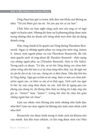 Ông chưa bao giờ ra trước ánh đèn sân khấu mà không tự
nhủ: “Tôi yêu khán giả của tôi. Tôi yêu quý tất cả các bạn”.
Chắc hẳn các bạn nghĩ rằng cách nói của ông có vẻ ngớ
ngẩn và buồn cười. Nhưng đó thực sự là phương pháp được một
trong những nhà ảo thuật nổi tiếng nhất mọi thời đại sử dụng
thành công.
Đây cũng chính là bí quyết của Tổng thống Theodore Roo-
sevelt. Ngay cả những người phục vụ cũng yêu mến ông. James
E. Amos, một người phục vụ của Theodore Roosevelt, đã viết
một quyển sách về ông nhan đề Theodore Roosevelt - thần tượng
của những người phục vụ (Theodore Roosevelt, Hero to His Valet).
Trong sách có đoạn: “Có lần, vợ tôi hỏi Tổng thống con chim bob-
white trông như thế nào vì cô ấy chưa từng nhìn thấy. Lúc đó ngài mô
tả cặn kẽ cho cô ấy. Lát sau, chúng tôi có điện thoại. Đầu dây bên kia
là Tổng thống. Ngài gọi và bảo vợ tôi rằng, hiện có một con chim bob-
white ngoài sân, cứ nhìn ra cửa sổ sẽ thấy ngay. Tính cách của ngài
là thế, lúc nào cũng thân thiện, ân cần. Mỗi khi đi ngang qua căn
phòng của chúng tôi, dù không nhìn thấy vợ chồng tôi ở đấy, ông vẫn
gọi to: “Annie!” hoặc “James!”. Giống hệt như lời chào hỏi giữa
những người bạn với nhau”.
Làm sao nhân viên không yêu mến những nhà lãnh đạo
như thế? Làm sao mọi người lại không yêu mến một nhân cách
như thế?
Roosevelt còn được kính trọng vì tính cách rất khiêm tốn
của mình. Sau khi mãn nhiệm, có lần ông được mời vào Nhà
94
HOW TO WIN FRIENDS & INFLUENCE PEOPLE
 